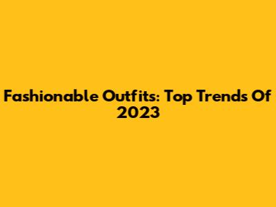 Fashionable Outfits: Top Trends Of 2023