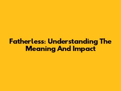 Fatherless: Understanding The Meaning And Impact