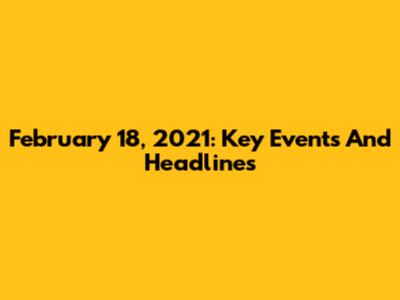 February 18, 2021: Key Events And Headlines