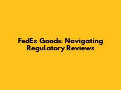 FedEx Goods: Navigating Regulatory Reviews