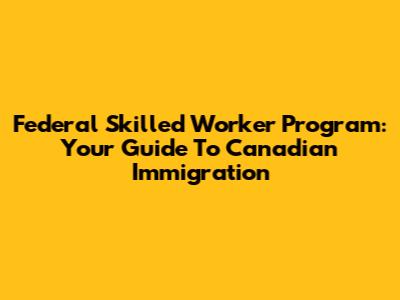 Federal Skilled Worker Program: Your Guide To Canadian Immigration