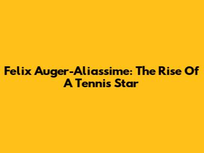 Felix Auger-Aliassime: The Rise Of A Tennis Star