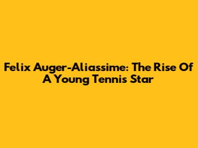 Felix Auger-Aliassime: The Rise Of A Young Tennis Star
