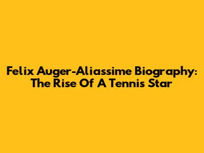 Felix Auger-Aliassime Biography: The Rise Of A Tennis Star