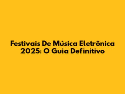 Festivais De Música Eletrônica 2025: O Guia Definitivo