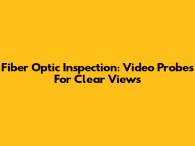 Fiber Optic Inspection: Video Probes For Clear Views
