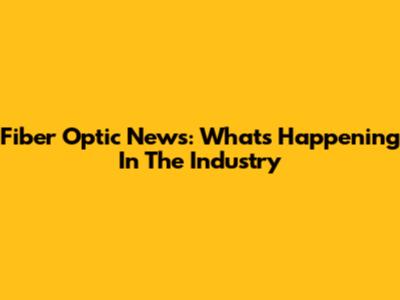 Fiber Optic News: What's Happening In The Industry