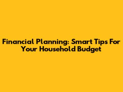 Financial Planning: Smart Tips For Your Household Budget