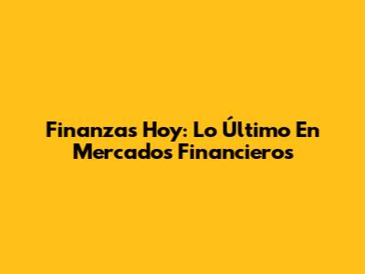 Finanzas Hoy: Lo Último En Mercados Financieros