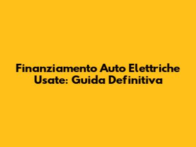 Finanziamento Auto Elettriche Usate: Guida Definitiva