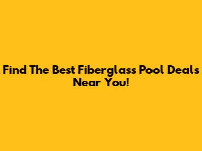 Find The Best Fiberglass Pool Deals Near You!