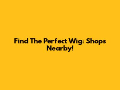 Find The Perfect Wig: Shops Nearby!