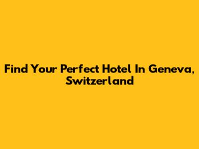 Find Your Perfect Hotel In Geneva, Switzerland