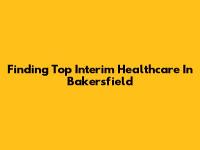 Finding Top Interim Healthcare In Bakersfield