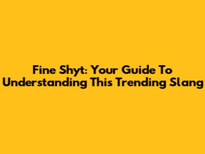 Fine Shyt: Your Guide To Understanding This Trending Slang