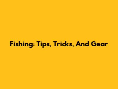 Fishing: Tips, Tricks, And Gear