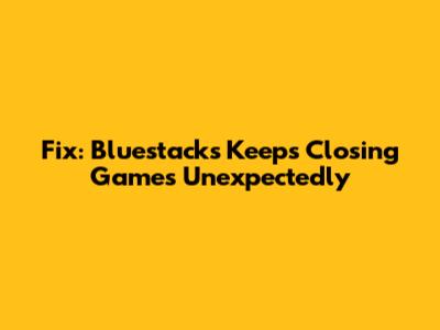 Fix: Bluestacks Keeps Closing Games Unexpectedly