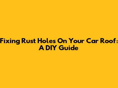 Fixing Rust Holes On Your Car Roof: A DIY Guide