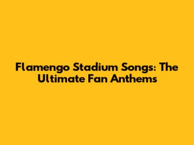 Flamengo Stadium Songs: The Ultimate Fan Anthems