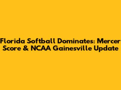 Florida Softball Dominates: Mercer Score & NCAA Gainesville Update