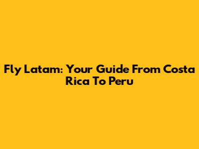 Fly Latam: Your Guide From Costa Rica To Peru