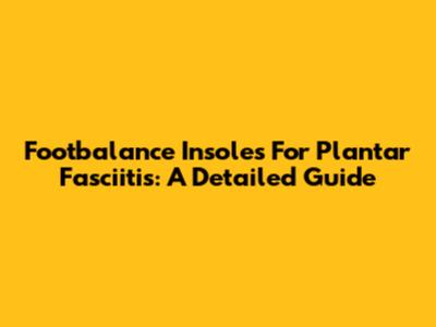 Footbalance Insoles For Plantar Fasciitis: A Detailed Guide