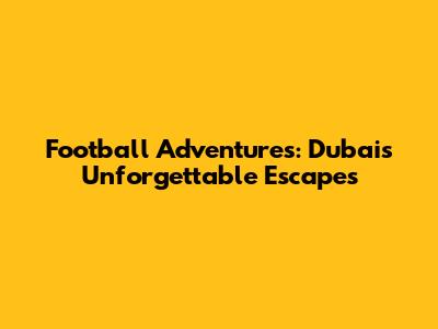 Football Adventures: Dubai's Unforgettable Escapes