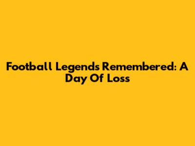 Football Legends Remembered: A Day Of Loss