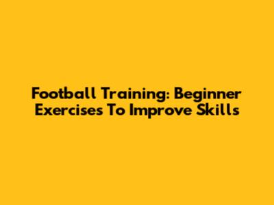 Football Training: Beginner Exercises To Improve Skills