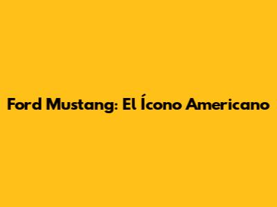 Ford Mustang: El Ícono Americano
