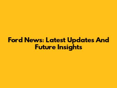 Ford News: Latest Updates And Future Insights