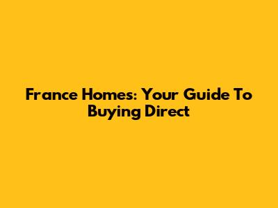France Homes: Your Guide To Buying Direct