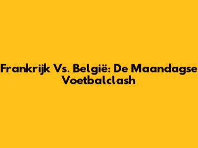 Frankrijk Vs. België: De Maandagse Voetbalclash