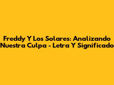 Freddy Y Los Solares: Analizando 'Nuestra Culpa' - Letra Y Significado