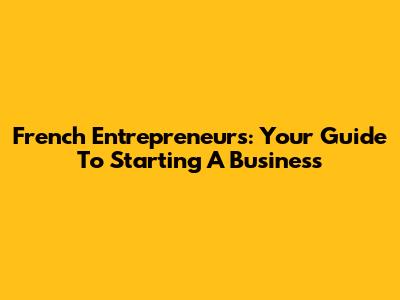 French Entrepreneurs: Your Guide To Starting A Business