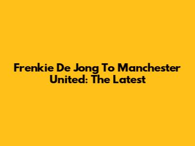 Frenkie De Jong To Manchester United: The Latest