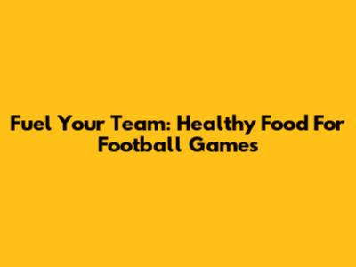 Fuel Your Team: Healthy Food For Football Games