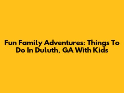 Fun Family Adventures: Things To Do In Duluth, GA With Kids