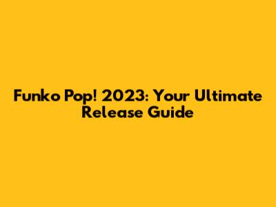 Funko Pop! 2023: Your Ultimate Release Guide