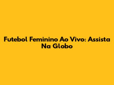 Futebol Feminino Ao Vivo: Assista Na Globo
