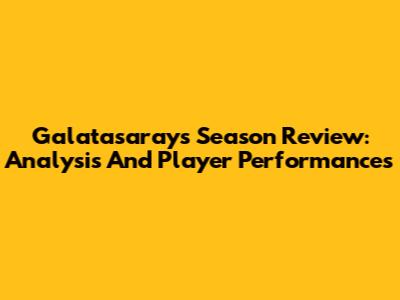 Galatasaray's Season Review: Analysis And Player Performances