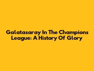 Galatasaray In The Champions League: A History Of Glory
