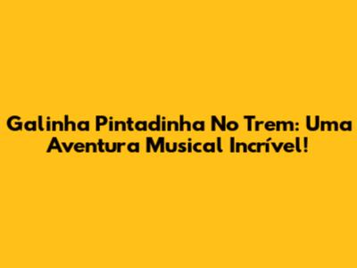 Galinha Pintadinha No Trem: Uma Aventura Musical Incrível!