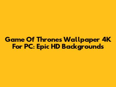 Game Of Thrones Wallpaper 4K For PC: Epic HD Backgrounds
