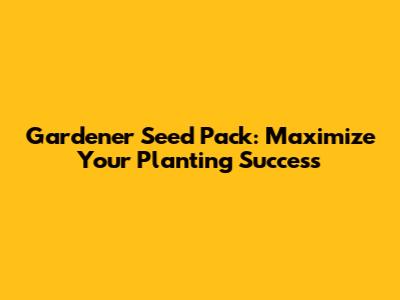 Gardener Seed Pack: Maximize Your Planting Success