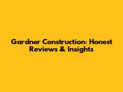 Gardner Construction: Honest Reviews & Insights