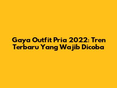 Gaya Outfit Pria 2022: Tren Terbaru Yang Wajib Dicoba