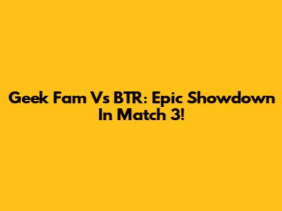 Geek Fam Vs BTR: Epic Showdown In Match 3!