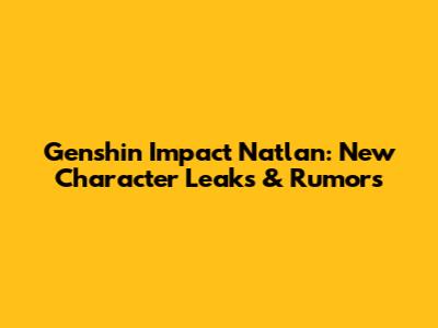Genshin Impact Natlan: New Character Leaks & Rumors