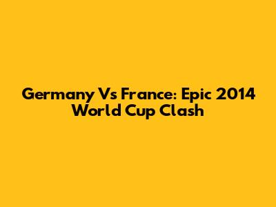 Germany Vs France: Epic 2014 World Cup Clash